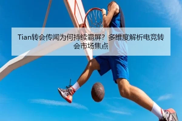 Tian转会传闻为何持续霸屏？多维度解析电竞转会市场焦点